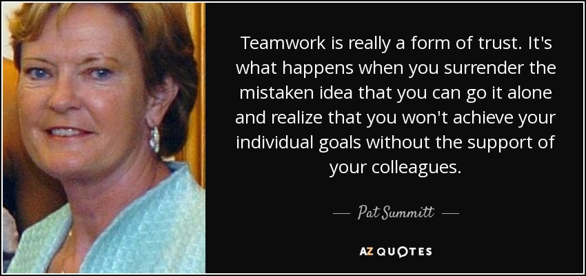 Teamwork is really a form of trust. It's what happens when you surrender the mistaken idea that you can go it alone and realize that you won't achieve your individual goals without the support of your colleagues. - Pat Summitt