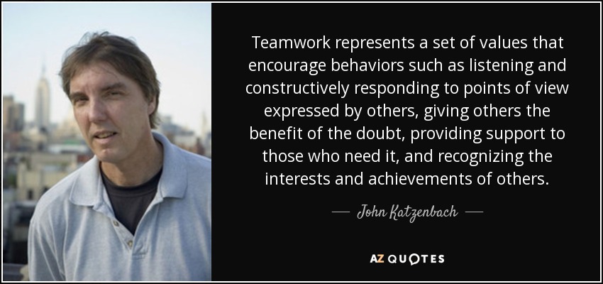 Teamwork represents a set of values that encourage behaviors such as listening and constructively responding to points of view expressed by others, giving others the benefit of the doubt, providing support to those who need it, and recognizing the interests and achievements of others. - John Katzenbach
