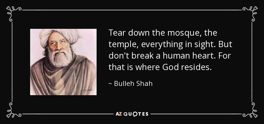 Tear down the mosque, the temple, everything in sight. But don't break a human heart. For that is where God resides. - Bulleh Shah