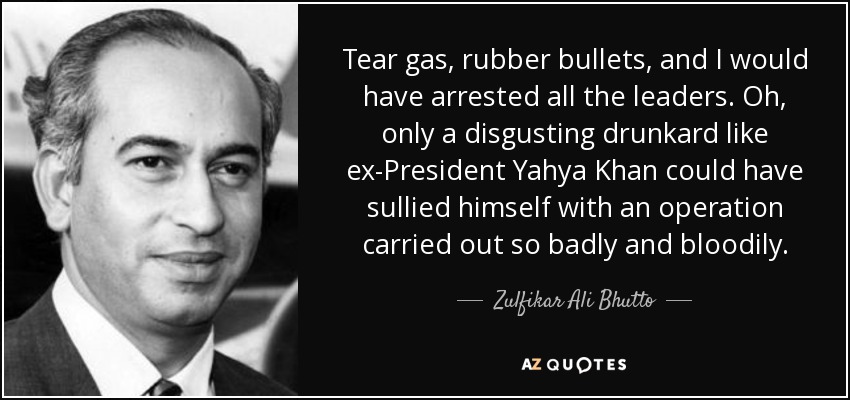 Tear gas, rubber bullets, and I would have arrested all the leaders. Oh, only a disgusting drunkard like ex-President Yahya Khan could have sullied himself with an operation carried out so badly and bloodily. - Zulfikar Ali Bhutto