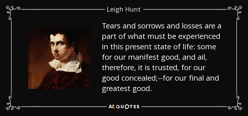 Tears and sorrows and losses are a part of what must be experienced in this present state of life: some for our manifest good, and ail, therefore, it is trusted, for our good concealed;--for our final and greatest good. - Leigh Hunt