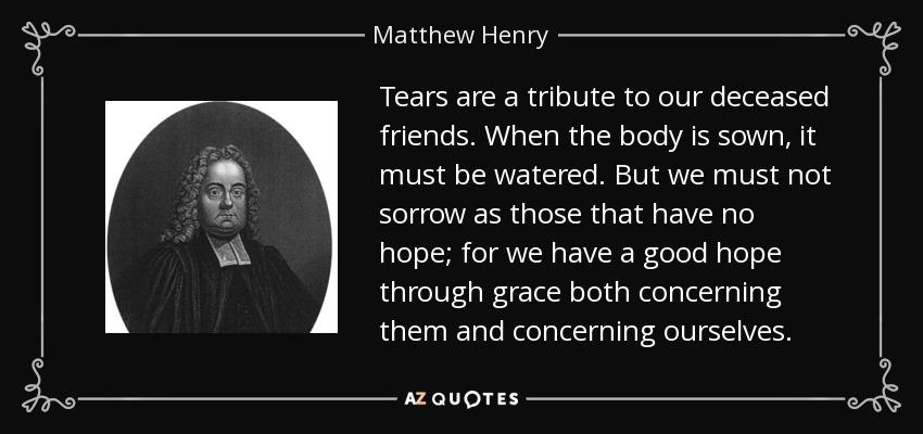 Tears are a tribute to our deceased friends. When the body is sown, it must be watered. But we must not sorrow as those that have no hope; for we have a good hope through grace both concerning them and concerning ourselves. - Matthew Henry