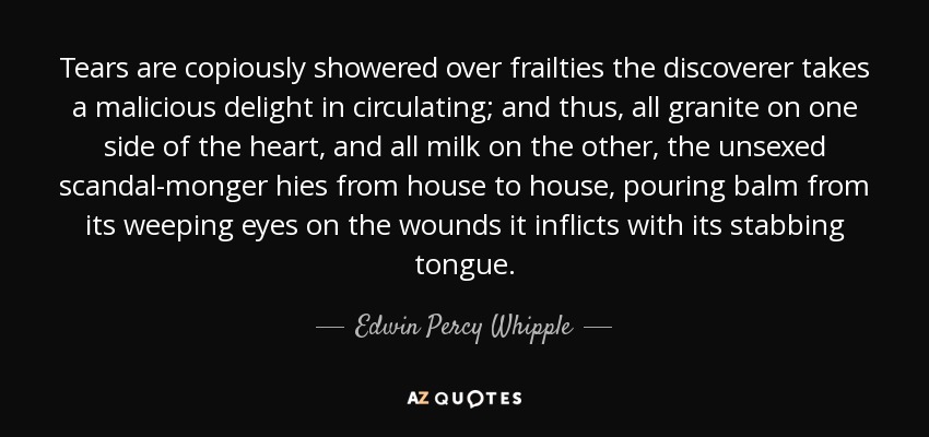 Tears are copiously showered over frailties the discoverer takes a malicious delight in circulating; and thus, all granite on one side of the heart, and all milk on the other, the unsexed scandal-monger hies from house to house, pouring balm from its weeping eyes on the wounds it inflicts with its stabbing tongue. - Edwin Percy Whipple