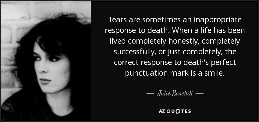 Tears are sometimes an inappropriate response to death. When a life has been lived completely honestly, completely successfully, or just completely, the correct response to death's perfect punctuation mark is a smile. - Julie Burchill