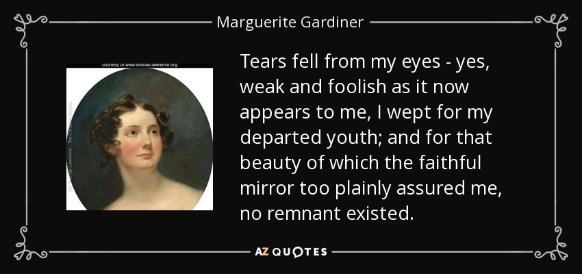 Tears fell from my eyes - yes, weak and foolish as it now appears to me, I wept for my departed youth; and for that beauty of which the faithful mirror too plainly assured me, no remnant existed. - Marguerite Gardiner, Countess of Blessington