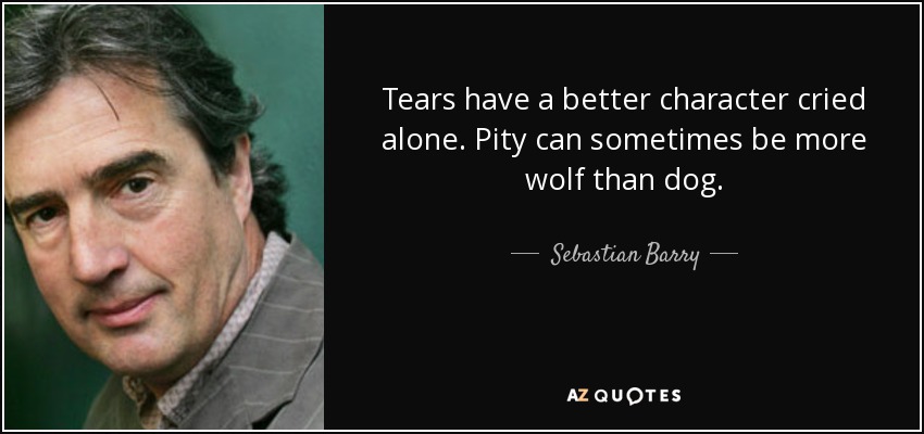 Tears have a better character cried alone. Pity can sometimes be more wolf than dog. - Sebastian Barry