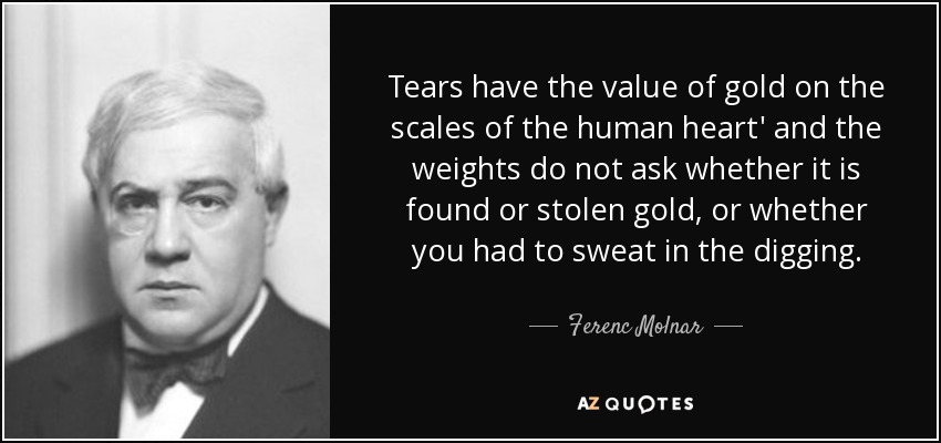 Tears have the value of gold on the scales of the human heart' and the weights do not ask whether it is found or stolen gold, or whether you had to sweat in the digging. - Ferenc Molnar