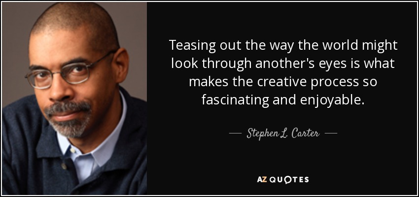 Teasing out the way the world might look through another's eyes is what makes the creative process so fascinating and enjoyable. - Stephen L. Carter