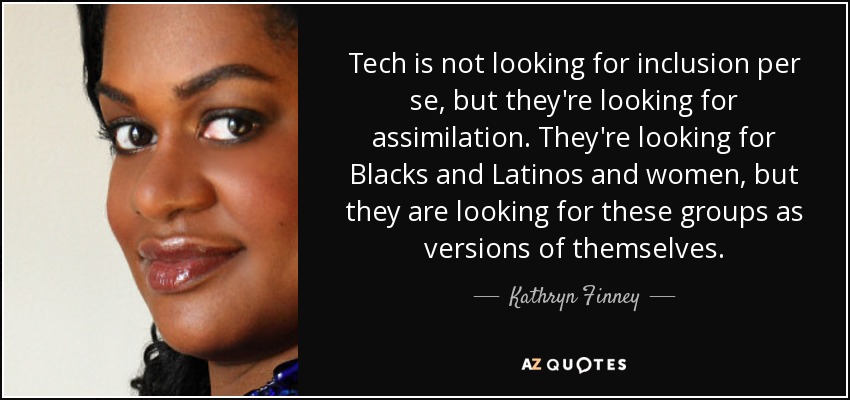 Tech is not looking for inclusion per se, but they're looking for assimilation. They're looking for Blacks and Latinos and women, but they are looking for these groups as versions of themselves. - Kathryn Finney