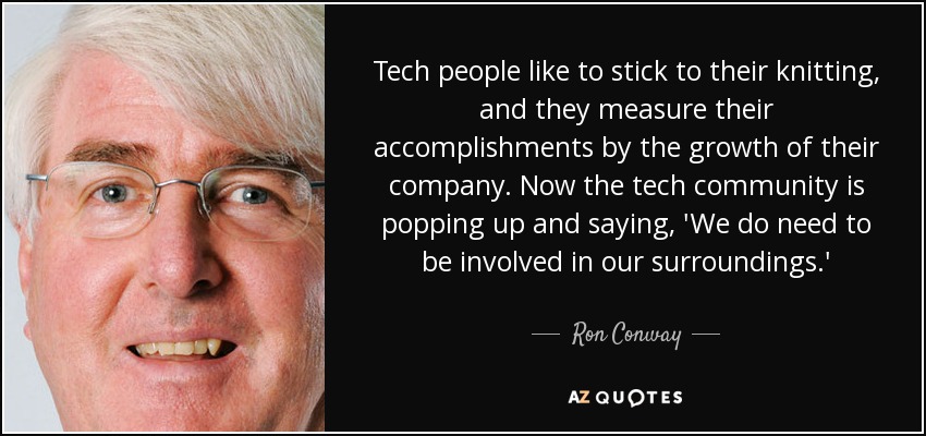 Tech people like to stick to their knitting, and they measure their accomplishments by the growth of their company. Now the tech community is popping up and saying, 'We do need to be involved in our surroundings.' - Ron Conway