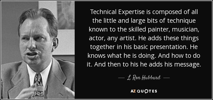 Technical Expertise is composed of all the little and large bits of technique known to the skilled painter, musician, actor, any artist. He adds these things together in his basic presentation. He knows what he is doing. And how to do it. And then to his he adds his message. - L. Ron Hubbard
