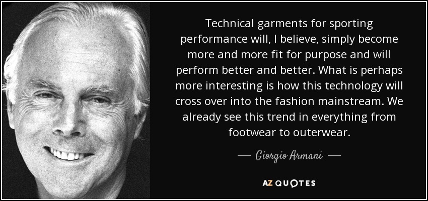 Technical garments for sporting performance will, I believe, simply become more and more fit for purpose and will perform better and better. What is perhaps more interesting is how this technology will cross over into the fashion mainstream. We already see this trend in everything from footwear to outerwear. - Giorgio Armani