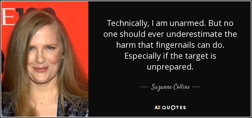 Technically, I am unarmed. But no one should ever underestimate the harm that fingernails can do. Especially if the target is unprepared. - Suzanne Collins