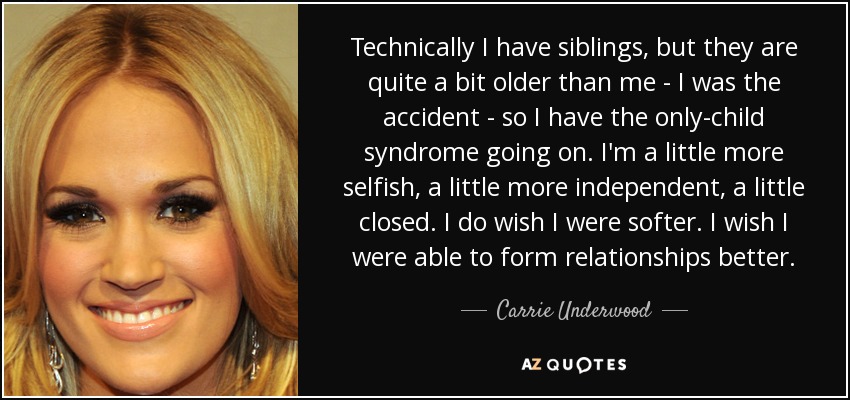 Technically I have siblings, but they are quite a bit older than me - I was the accident - so I have the only-child syndrome going on. I'm a little more selfish, a little more independent, a little closed. I do wish I were softer. I wish I were able to form relationships better. - Carrie Underwood