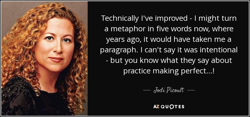 Technically I've improved - I might turn a metaphor in five words now, where years ago, it would have taken me a paragraph. I can't say it was intentional - but you know what they say about practice making perfect...! - Jodi Picoult