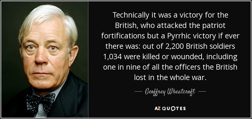 Technically it was a victory for the British, who attacked the patriot fortifications but a Pyrrhic victory if ever there was: out of 2,200 British soldiers 1,034 were killed or wounded, including one in nine of all the officers the British lost in the whole war. - Geoffrey Wheatcroft