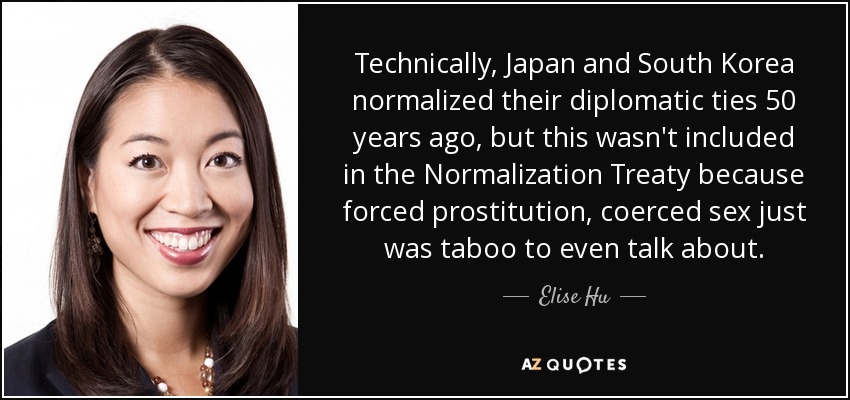 Technically, Japan and South Korea normalized their diplomatic ties 50 years ago, but this wasn't included in the Normalization Treaty because forced prostitution, coerced sex just was taboo to even talk about. - Elise Hu