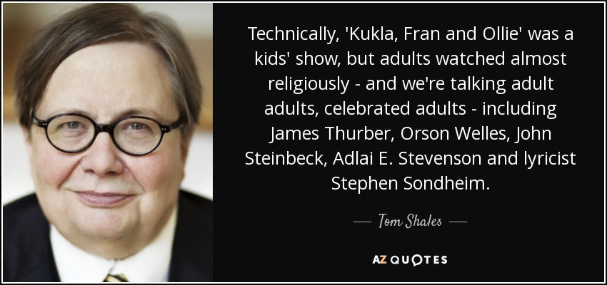 Technically, 'Kukla, Fran and Ollie' was a kids' show, but adults watched almost religiously - and we're talking adult adults, celebrated adults - including James Thurber, Orson Welles, John Steinbeck, Adlai E. Stevenson and lyricist Stephen Sondheim. - Tom Shales