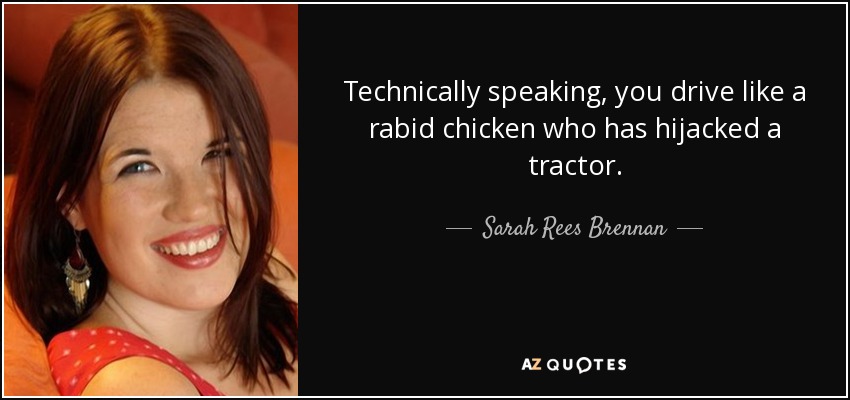 Technically speaking, you drive like a rabid chicken who has hijacked a tractor. - Sarah Rees Brennan