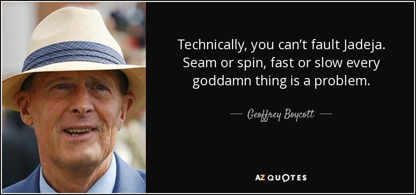 Technically, you can’t fault Jadeja. Seam or spin, fast or slow every goddamn thing is a problem. - Geoffrey Boycott