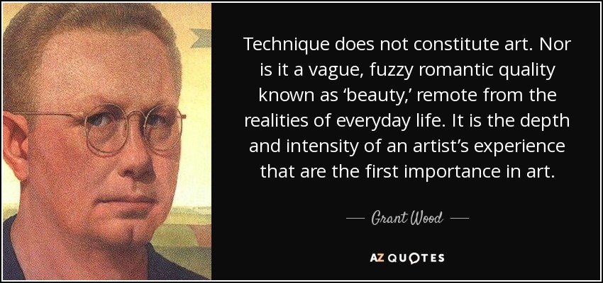 Technique does not constitute art. Nor is it a vague, fuzzy romantic quality known as ‘beauty,’ remote from the realities of everyday life. It is the depth and intensity of an artist’s experience that are the first importance in art. - Grant Wood