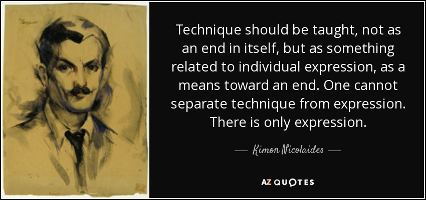 Technique should be taught, not as an end in itself, but as something related to individual expression, as a means toward an end. One cannot separate technique from expression. There is only expression. - Kimon Nicolaides