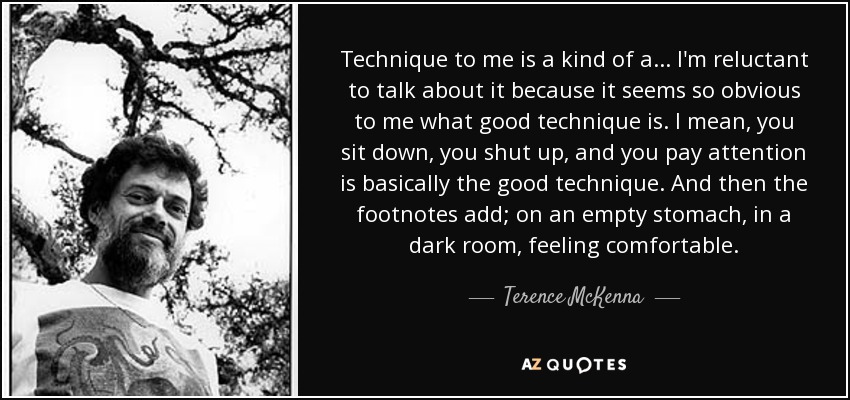Technique to me is a kind of a ... I'm reluctant to talk about it because it seems so obvious to me what good technique is. I mean, you sit down, you shut up, and you pay attention is basically the good technique. And then the footnotes add; on an empty stomach, in a dark room, feeling comfortable. - Terence McKenna