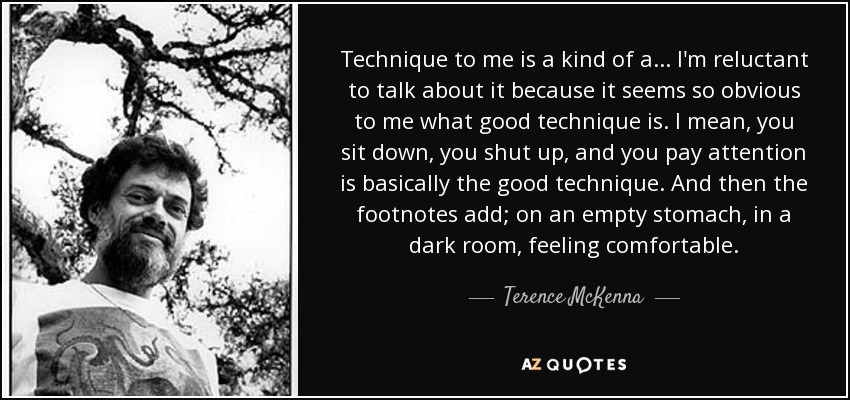 Technique to me is a kind of a ... I'm reluctant to talk about it because it seems so obvious to me what good technique is. I mean, you sit down, you shut up, and you pay attention is basically the good technique. And then the footnotes add; on an empty stomach, in a dark room, feeling comfortable. - Terence McKenna