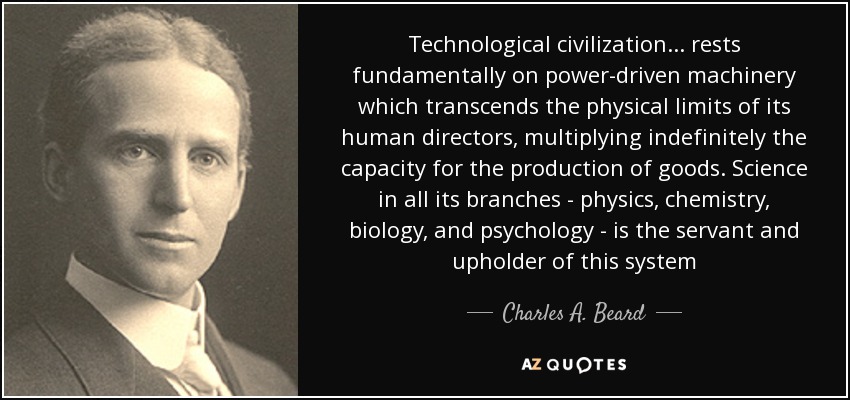 Technological civilization... rests fundamentally on power-driven machinery which transcends the physical limits of its human directors, multiplying indefinitely the capacity for the production of goods. Science in all its branches - physics, chemistry, biology, and psychology - is the servant and upholder of this system - Charles A. Beard