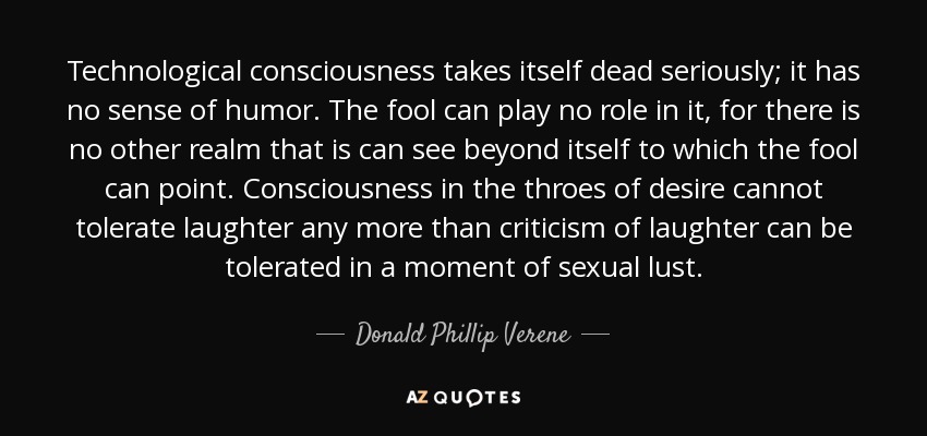 Technological consciousness takes itself dead seriously; it has no sense of humor. The fool can play no role in it, for there is no other realm that is can see beyond itself to which the fool can point. Consciousness in the throes of desire cannot tolerate laughter any more than criticism of laughter can be tolerated in a moment of sexual lust. - Donald Phillip Verene