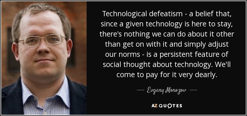 Technological defeatism - a belief that, since a given technology is here to stay, there's nothing we can do about it other than get on with it and simply adjust our norms - is a persistent feature of social thought about technology. We'll come to pay for it very dearly. - Evgeny Morozov