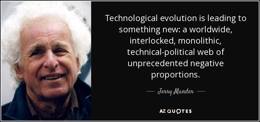Technological evolution is leading to something new: a worldwide, interlocked, monolithic, technical-political web of unprecedented negative proportions. - Jerry Mander