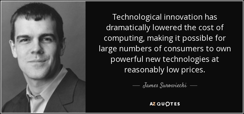 Technological innovation has dramatically lowered the cost of computing, making it possible for large numbers of consumers to own powerful new technologies at reasonably low prices. - James Surowiecki