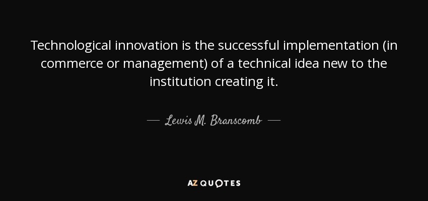 Technological innovation is the successful implementation (in commerce or management) of a technical idea new to the institution creating it. - Lewis M. Branscomb