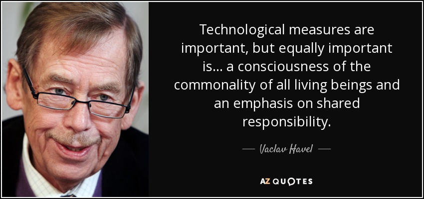 Technological measures are important, but equally important is... a consciousness of the commonality of all living beings and an emphasis on shared responsibility. - Vaclav Havel