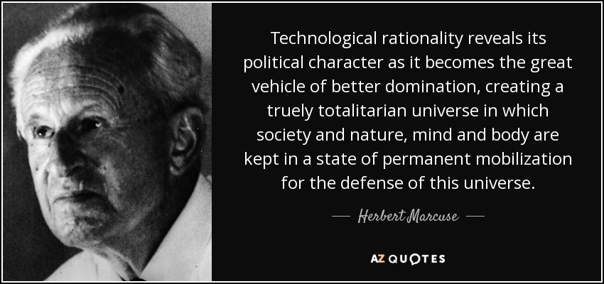 Technological rationality reveals its political character as it becomes the great vehicle of better domination, creating a truely totalitarian universe in which society and nature, mind and body are kept in a state of permanent mobilization for the defense of this universe. - Herbert Marcuse