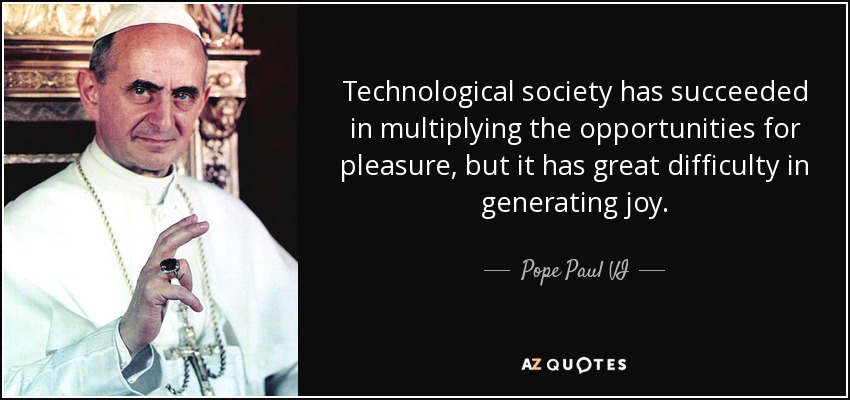 Technological society has succeeded in multiplying the opportunities for pleasure, but it has great difficulty in generating joy. - Pope Paul VI