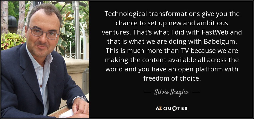 Technological transformations give you the chance to set up new and ambitious ventures. That's what I did with FastWeb and that is what we are doing with Babelgum. This is much more than TV because we are making the content available all across the world and you have an open platform with freedom of choice. - Silvio Scaglia