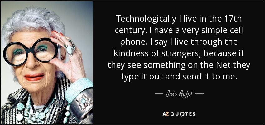 Technologically I live in the 17th century. I have a very simple cell phone. I say I live through the kindness of strangers, because if they see something on the Net they type it out and send it to me. - Iris Apfel