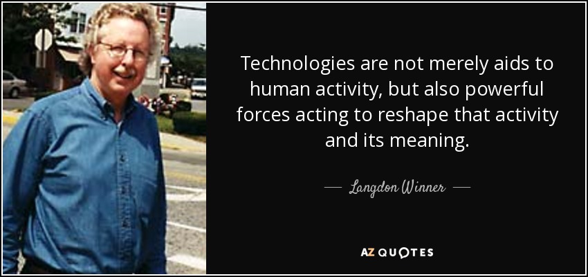 Technologies are not merely aids to human activity, but also powerful forces acting to reshape that activity and its meaning. - Langdon Winner