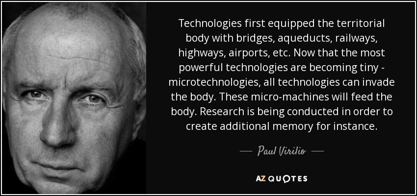 Technologies first equipped the territorial body with bridges, aqueducts, railways, highways, airports, etc. Now that the most powerful technologies are becoming tiny - microtechnologies, all technologies can invade the body. These micro-machines will feed the body. Research is being conducted in order to create additional memory for instance. - Paul Virilio