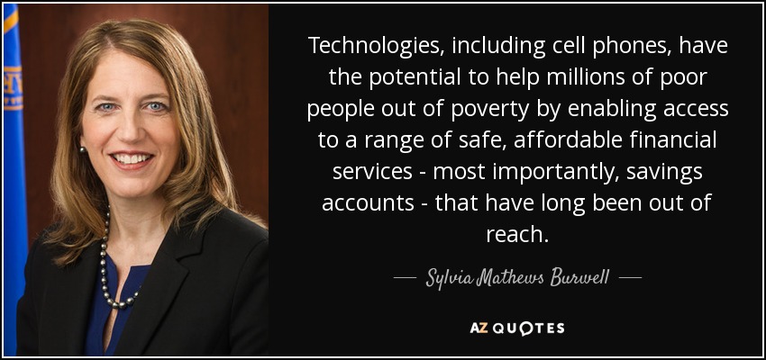 Technologies, including cell phones, have the potential to help millions of poor people out of poverty by enabling access to a range of safe, affordable financial services - most importantly, savings accounts - that have long been out of reach. - Sylvia Mathews Burwell