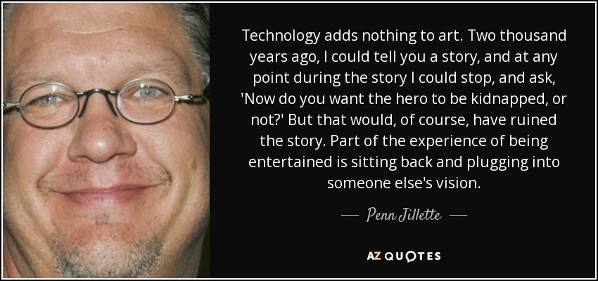 Technology adds nothing to art. Two thousand years ago, I could tell you a story, and at any point during the story I could stop, and ask, 'Now do you want the hero to be kidnapped, or not?' But that would, of course, have ruined the story. Part of the experience of being entertained is sitting back and plugging into someone else's vision. - Penn Jillette