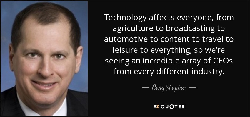 Technology affects everyone, from agriculture to broadcasting to automotive to content to travel to leisure to everything, so we're seeing an incredible array of CEOs from every different industry. - Gary Shapiro