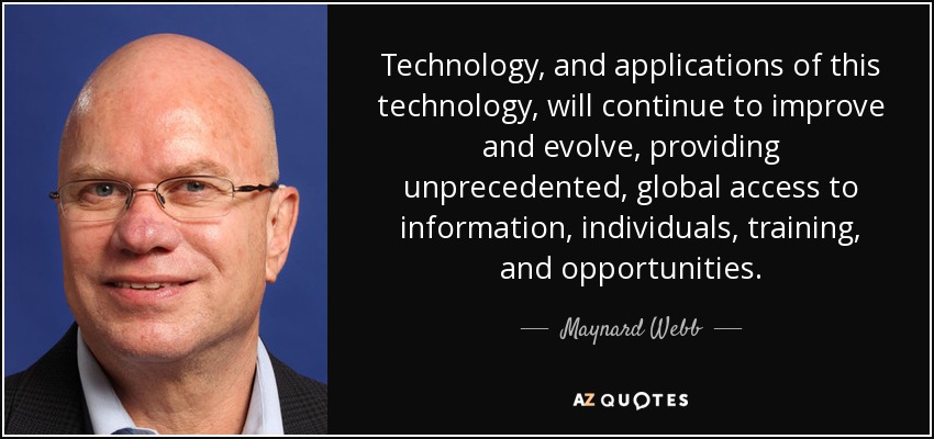 Technology, and applications of this technology, will continue to improve and evolve, providing unprecedented, global access to information, individuals, training, and opportunities. - Maynard Webb