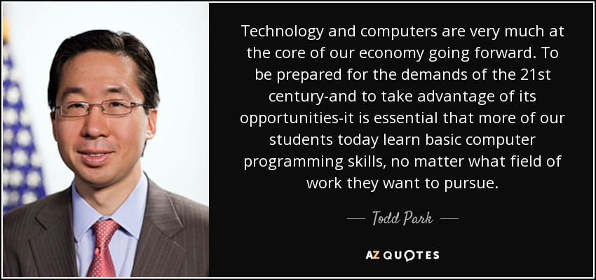 Technology and computers are very much at the core of our economy going forward. To be prepared for the demands of the 21st century-and to take advantage of its opportunities-it is essential that more of our students today learn basic computer programming skills, no matter what field of work they want to pursue. - Todd Park