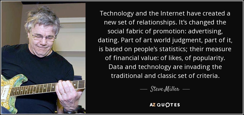 Technology and the Internet have created a new set of relationships. It's changed the social fabric of promotion: advertising, dating. Part of art world judgment, part of it, is based on people's statistics; their measure of financial value: of likes, of popularity. Data and technology are invading the traditional and classic set of criteria. - Steve Miller