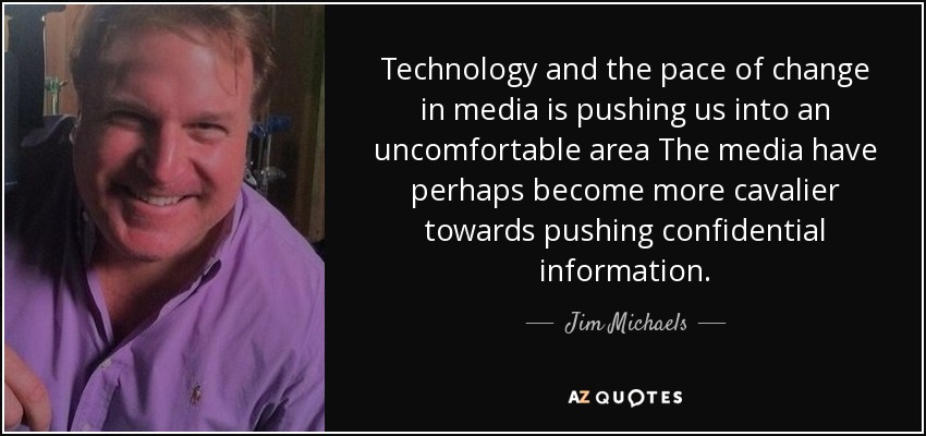 Technology and the pace of change in media is pushing us into an uncomfortable area The media have perhaps become more cavalier towards pushing confidential information. - Jim Michaels