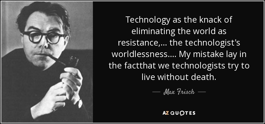Technology as the knack of eliminating the world as resistance,... the technologist's worldlessness.... My mistake lay in the factthat we technologists try to live without death. - Max Frisch