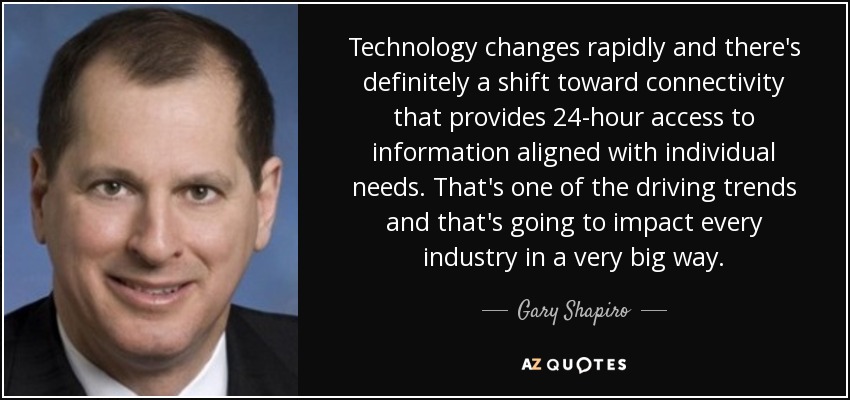 Technology changes rapidly and there's definitely a shift toward connectivity that provides 24-hour access to information aligned with individual needs. That's one of the driving trends and that's going to impact every industry in a very big way. - Gary Shapiro